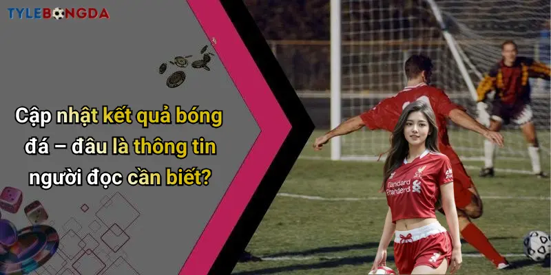 Cập nhật kết quả bóng đá – đâu là thông tin người đọc cần biết?
