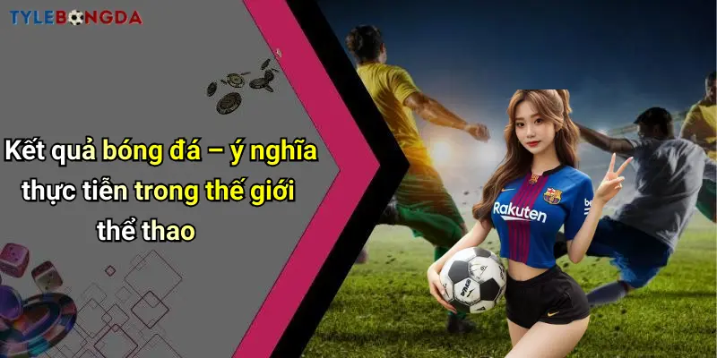Kết quả bóng đá – ý nghĩa thực tiễn trong thế giới thể thao