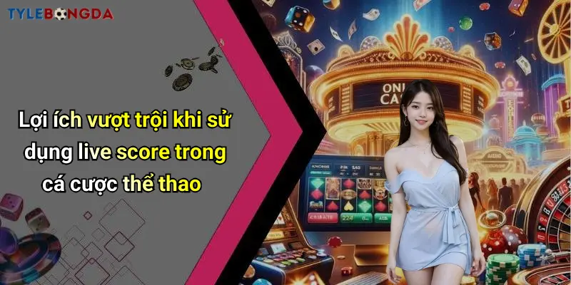 Lợi ích vượt trội khi sử dụng live score trong cá cược thể thao