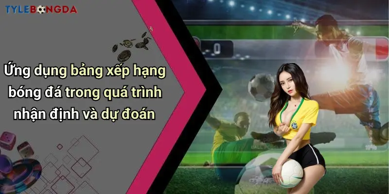 Ứng dụng bảng xếp hạng bóng đá trong quá trình nhận định và dự đoán