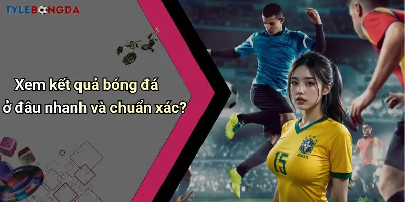 Xem kết quả bóng đá ở đâu nhanh và chuẩn xác?